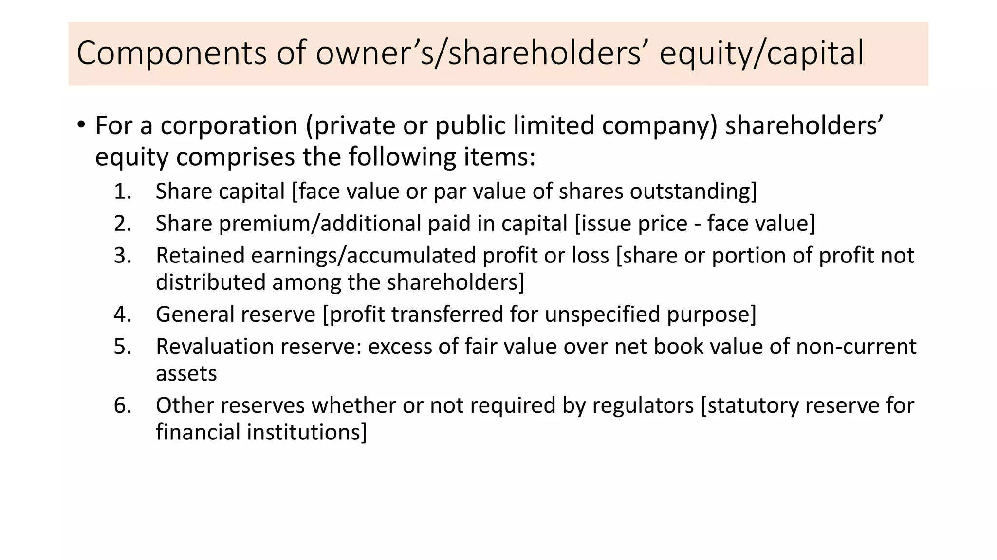 Components of owner’s/shareholders’ equity/capital
• For a corporation (private or public limited company) shareholders’
equity comprises the following items:
1. Share capital [face value or par value of shares outstanding]
2. Share premium/additional paid in capital [issue price - face value]
3. Retained earnings/accumulated profit or loss [share or portion of profit not
distributed among the shareholders]
4. General reserve [profit transferred for unspecified purpose]
5. Revaluation reserve: excess of fair value over net book value of non-current
assets
6. Other reserves whether or not required by regulators [statutory reserve for
financial institutions]
 