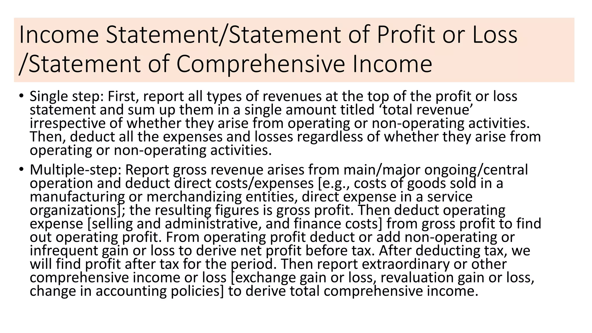 Income Statement/Statement of Profit or Loss
/Statement of Comprehensive Income
• Single step: First, report all types of revenues at the top of the profit or loss
statement and sum up them in a single amount titled ‘total revenue’
irrespective of whether they arise from operating or non-operating activities.
Then, deduct all the expenses and losses regardless of whether they arise from
operating or non-operating activities.
• Multiple-step: Report gross revenue arises from main/major ongoing/central
operation and deduct direct costs/expenses [e.g., costs of goods sold in a
manufacturing or merchandizing entities, direct expense in a service
organizations]; the resulting figures is gross profit. Then deduct operating
expense [selling and administrative, and finance costs] from gross profit to find
out operating profit. From operating profit deduct or add non-operating or
infrequent gain or loss to derive net profit before tax. After deducting tax, we
will find profit after tax for the period. Then report extraordinary or other
comprehensive income or loss [exchange gain or loss, revaluation gain or loss,
change in accounting policies] to derive total comprehensive income.
 