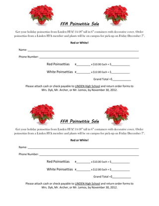 FFA Poinsettia Sale
 Get your holiday poinsettias from Linden FFA! 14-18” tall in 6” containers with decorative cover. Order
poinsettias from a Linden FFA member and plants will be on campus for pick-up on Friday December 7th.

                                            Red or White!

   Name: ______________________________________________________________________________

   Phone Number: ______________________________________________________________________

                         Red Poinsettias        #__________ x $10.00 Each = $_____________

                         White Poinsettias      #__________ x $12.00 Each = $_____________

                                                               Grand Total =$____________

         Please attach cash or check payable to LINDEN High School and return order forms to
                     Mrs. Dyk, Mr. Archer, or Mr. Lemos, by November 30, 2012.




                                    FFA Poinsettia Sale
 Get your holiday poinsettias from Linden FFA! 14-18” tall in 6” containers with decorative cover. Order
poinsettias from a Linden FFA member and plants will be on campus for pick-up on Friday December 7th.

                                            Red or White!

   Name: ______________________________________________________________________________

   Phone Number: ______________________________________________________________________

                         Red Poinsettias        #__________ x $10.00 Each = $_____________

                         White Poinsettias      #__________ x $12.00 Each = $_____________

                                                               Grand Total =$____________

         Please attach cash or check payable to LINDEN High School and return order forms to
                     Mrs. Dyk, Mr. Archer, or Mr. Lemos, by November 30, 2012.
 