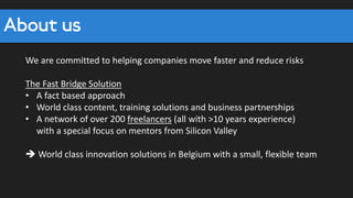 We are committed to helping companies move faster and reduce risks
The Fast Bridge Solution
• A fact based approach
• World class content, training solutions and business partnerships
• A network of over 200 freelancers (all with >10 years experience)
with a special focus on mentors from Silicon Valley
 World class innovation solutions in Belgium with a small, flexible team
About us
 