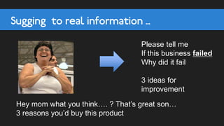 Sugging to real information …
Hey mom what you think…. ? That’s great son…
3 reasons you’d buy this product
Please tell me
If this business failed
Why did it fail
3 ideas for
improvement
 