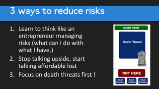 3 ways to reduce risks
1. Learn to think like an
entrepreneur managing
risks (what can I do with
what I have.)
2. Stop talking upside, start
talking affordable lost
3. Focus on death threats first !
 