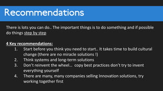Recommendations
There is lots you can do.. The important things is to do something and if possible
do things step by step
4 Key recommendations:
1. Start before you think you need to start.. It takes time to build cultural
change (there are no miracle solutions !)
2. Think systems and long-term solutions
3. Don’t reinvent the wheel… copy best practices don’t try to invent
everything yourself
4. There are many, many companies selling Innovation solutions, try
working together first
 
