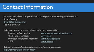 Contact Information
For questions about this presentation or request for a meeting please contact
Bryan Cassady
Bryan@fast-bridge.com
+32-475-860-757
Links to external company references in this presentation:
Innovation Engineering www.innovationengineering.org
The Founder Institute www.fi.co
European Innovation Academy www.inacademy.eu
AFCE www.afce.co
Get an Innovation Readiness Assessment for your company:
http://tiny.cc/Slides_innov_ready
 
