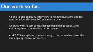Our work so far…
• 42 one to one company interviews to validate questions and test
questions found in over 200 academic articles
• A survey with 71 test companies testing initial questions and
validating links to innovation performance.
• April 2015 we updated the full survey to better analyze disruptive
and ongoing innovation success.
 