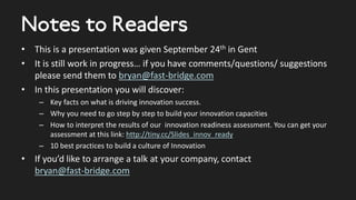 Notes to Readers
• This is a presentation was given September 24th in Gent
• It is still work in progress… if you have comments/questions/ suggestions
please send them to bryan@fast-bridge.com
• In this presentation you will discover:
– Key facts on what is driving innovation success.
– Why you need to go step by step to build your innovation capacities
– How to interpret the results of our innovation readiness assessment. You can get your
assessment at this link: http://tiny.cc/Slides_innov_ready
– 10 best practices to build a culture of Innovation
• If you’d like to arrange a talk at your company, contact
bryan@fast-bridge.com
 