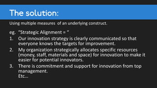 The solution:
Using multiple measures of an underlying construct.
eg. “Strategic Alignment = “
1. Our innovation strategy is clearly communicated so that
everyone knows the targets for improvement.
2. My organization strategically allocates specific resources
(money, staff, materials and space) for innovation to make it
easier for potential innovators.
3. There is commitment and support for innovation from top
management.
Etc…
 