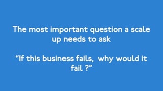The most important question a scale
up needs to ask
“If this business fails, why would it
fail ?”
 
