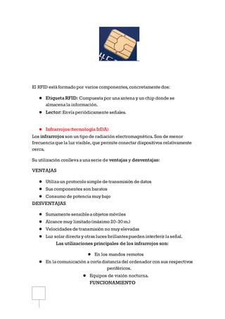 El RFID estáformado por varios componentes, concretamente dos:
● Etiqueta RFID: Compuestapor unaantenay un chip donde se
almacenala información.
● Lector: Envíaperiódicamente señales.
● Infrarrojos (tecnología IrDA)
Los infrarrojos son un tipo de radiación electromagnética. Son de menor
frecuenciaque la luz visible, que permite conectar dispositivos relativamente
cerca.
Su utilización conllevaaunaserie de ventajas y desventajas:
VENTAJAS
● Utilizaun protocolo simple de transmisión de datos
● Sus componentes son baratos
● Consumo de potenciamuy bajo
DESVENTAJAS
● Sumamente sensibleaobjetos móviles
● Alcance muy limitado (máximo 20-30m.)
● Velocidades de transmisión no muy elevadas
● Luz solar directay otras luces brillantespueden interferir laseñal.
Las utilizaciones principales de los infrarrojos son:
● En los mandos remotos
● En lacomunicación a cortadistanciadel ordenador con sus respectivos
periféricos.
● Equipos de visión nocturna.
FUNCIONAMIENTO
 