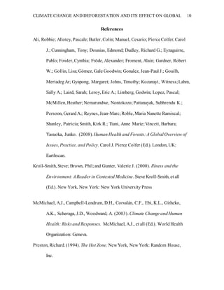 CLIMATE CHANGE AND DEFORESTATION AND ITS EFFECT ON GLOBAL 10
References
Ali, Robbie; Allotey, Pascale;Butler, Colin; Manuel, Cesario; PierceColfer, Carol
J.; Cunningham, Tony; Dounias, Edmond; Dudley, Richard G.; Eyzaguirre,
Pablo; Fowler, Cynthia; Fröde, Alexander; Froment, Alain; Gardner, Robert
W.; Gollin, Lisa; Gómez, Gale Goodwin; Gonalez, Jean-Paul J.; Gouilh,
MeriadegAr; Gyapong, Margaret; Johns, Timothy; Kozanayi, Witness;Lahm,
Sally A.; Laird, Sarah; Leroy, Eric A.; Limberg, Godwin; Lopez, Pascal;
McMillen, Heather;Nemarundwe, Nontokozo;Pattanayak, Subhrendu K.;
Persoon, GerardA.; Reynes, Jean-Marc;Roble, Maria Nanette Ramiscal;
Shanley, Patricia;Smith, Kirk R.; Tiani, Anne Marie;Vinceti, Barbara;
Yasuoka, Junko. (2008). Human Health and Forests: A GlobalOverview of
Issues, Practice, and Policy. Carol J. Pierce Colfer (Ed.). London, UK:
Earthscan.
Kroll-Smith, Steve; Brown, Phil;and Gunter, Valerie J. (2000). Illness and the
Environment: A Reader in Contested Medicine. Steve Kroll-Smith, et all
(Ed.). New York, New York: New York University Press
McMichael, A.J., Campbell-Lendrum, D.H., Corvalán, C.F., Ebi, K.L., Githeko,
A.K., Scheraga, J.D., Woodward, A. (2003). Climate Change andHuman
Health: Risksand Responses. McMichael, A.J., et all (Ed.). WorldHealth
Organization: Geneva.
Preston, Richard. (1994). The Hot Zone. NewYork, New York: Random House,
Inc.
 