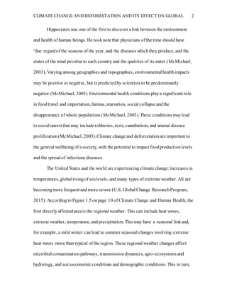 CLIMATE CHANGE AND DEFORESTATION AND ITS EFFECT ON GLOBAL 2
Hippocrates was one of the first to discover alink between the environment
and health of human beings. He tooknote that physicians of the time should have
“due regardof the seasons of the year, and the diseases whichthey produce, and the
states of the wind peculiar to each countryand the qualities of its water (McMichael,
2003). Varying among geographies and topographies, environmental healthimpacts
may be positive or negative, but is predictedby scientists to be predominantly
negative (McMichael, 2003). Environmental health conditions playa significant role
in foodtravel and importation, famine, starvation, social collapse andthe
disappearance of whole populations (McMichael, 2003). These conditions maylead
to social unrest that may include robberies, riots, cannibalism, and animal disease
proliferation(McMichael, 2003). Climate change and deforestationare important to
the general wellbeing of a society, with the potential to impact foodproductionlevels
and the spreadof infectious diseases.
The United States and the world are experiencingclimate change: increases in
temperatures, global risingof sealevels, and many types of extreme weather. All are
becomingmore frequent and more severe (U.S. Global Change ResearchProgram,
2015). Accordingto Figure 1.5 onpage 10 of Climate Change and Human Health, the
first directlyaffectedareais the regional weather. This can include heat waves,
extreme weather, temperature, and precipitation. This may have a seasonal link and,
for example, a mild winter can lead to summer seasonal changes involving extreme
heat waves more than typical of the region. These regional weather changes affect
microbial contaminationpathways, transmissiondynamics, agro-ecosystems and
hydrology, and socioeconomicconditions anddemographic conditions. This in turn,
 