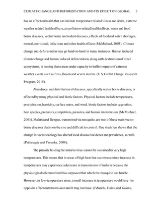 CLIMATE CHANGE AND DEFORESTATION AND ITS EFFECT ON GLOBAL 3
has an effect onhealth that can include temperature relatedillness anddeath, extreme
weather relatedhealtheffects, air pollution-relatedhealtheffects, water and food
borne diseases, vector borne and rodent diseases, effects of foodand water shortages,
mental, nutritional, infections and other healtheffects (McMichael, 2003). Climate
change and deforestationmay go hand-in-hand in many instances. Human induced
climate change and human induced deforestation, alongwith destructionof other
ecosystems, is leaving these areas under capacity to buffer impacts of extreme
weather events suchas fires, floods and severe storms. (U.S. Global Change Research
Program, 2015).
Abundance and distributionof diseases, specificallyvector borne diseases, is
affectedby many physical and biotic factors. Physical factors include temperature,
precipitation, humidity, surface water, and wind; biotic factors include vegetation,
host species, predators, competitors, parasites, and human interventions (McMichael,
2003). Malariaand Dengue, transmittedvia mosquito, are two of these main vector
borne diseases that is on the rise and difficult to control. One studyhas shown that the
change in vector ecologyhas alteredlocal disease incidenceandprevalence, as well.
(Pattanayak and Yasuoka, 2008).
The parasite hostingthe malaria virus cannot be sustainedin very high
temperatures. This means that in areas of high heat that see even a minor increase in
temperatures mayexperience adecrease intransmissionof malariabecause the
physiological tolerancelimit has surpassedthat which the mosquito can handle.
However, in low-temperature areas, asmall increase intemperature would have the
opposite effect ontransmissionandit may increase. (Edwards, Hales, and Kovats,
 