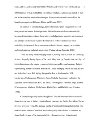 CLIMATE CHANGE AND DEFORESTATION AND ITS EFFECT ON GLOBAL 4
2003) Inareas of high rainfall that see warmer weather conditions and humidity may
see an increase intransmissionof dengue. These weather conditions are ideal for
breeding mosquitoes. (Edwards, Hales, and Kovats, 2003)
In addition to climate change, deforestationalso plays a major role inlocal
ecosystems andhuman disease patterns. Microclimates are altereddramatically
because deforestationreducesshade, alters rainfall patterns, augments air movement
and changes the humidity regime. Biodiversityis reducedand surface water
availability is increased. These environmental and climatic changes can result in
prolongedseasonal malaria transmission. (Pattanayakand Yasuoka, 2008)
There are many other emergingdiseases, namely viruses, which are surfacing
from ecologicallydamaged parts of the earth. Many emerge from the tatterededges of
tropical rainforests, the largest reservoirs forviruses, and tropical savannas that are
experiencing increase inhuman populations. These emergingviruses include, but are
not limitedto, Lassa, Rift Valley, Oropouche, Rocio, Q. Guanarito, VEE,
Monkeypox, Chikungunya, Machupo, Junin, Mokola, Duvenhage, LeDantec, the
Kyasanur Forest brainvirus, HIV, the Smliki Forest agent, Crimean-Congo, Sindbis,
O’nyongnyong, Marburg, Ebola Sudan, Ebola Zaire, and Ebola Reston (Preston
1994).
Climate change may lead to drought and fires withintropical forests andthis
forest losscanlead to further climate change, causing even further forestloss (Butler,
26);it is a vicious cycle. This damage can be devastating to the populations that rely
on forestsas a source of nutrition. Nutritional qualityof rural diets is enhanced by
forest foods because of the large availability of micronutrients (vitamins and
 