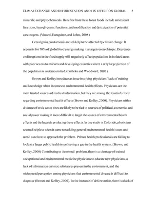 CLIMATE CHANGE AND DEFORESTATION AND ITS EFFECT ON GLOBAL 5
minerals) and phytochemicals. Benefits from theseforest foods include antioxidant
functions, hypoglycemic functions, and modificationanddetoxicationof potential
carcinogens. (Vinceti, Euzaguirre, and Johns, 2008)
Cereal grain productionis most likely to be affectedbyclimate change. It
accounts for 70% of global foodenergymaking it a target researchtopic. Decreases
or disruptions inthe foodsupply will negatively affect populations inisolatedareas
with poor access to markets and developing countries where a very large portionof
the populationis undernourished. (Githeko and Woodward, 2003)
Brown and Kelleyintroduce anissue involving physicians’ lack of training
and knowledge when it comes to environmental health effects. Physicians are the
most trustedsourcesof medical information, but they are among the least informed
regarding environmental healtheffects (Brownand Kelley, 2000). Physicians within
distance of toxic waste sites are likelyto be tiedto sources of political, economic, and
social power making it more difficult to target the sourceof environmental health
effects andthe hazards producing these effects. In one study in Colorado, physicians
seemedhelpless whenit came to tackling general environmental health issues and
aren’t sure how to approach the problem. Private health professionals are failingto
lookat a larger public health issue leaving a gap in the health system. (Brown, and
Kelley, 2000) Contributingto the overall problem, there is a shortage of trained
occupational and environmental medicine physicians to educate new physicians, a
lack of informationontoxic substances present inthe environment, and the
widespread perceptionamongphysicians that environmental disease is difficult to
diagnose (Brown and Kelley, 2000). In the instance of deforestation, there is alack of
 