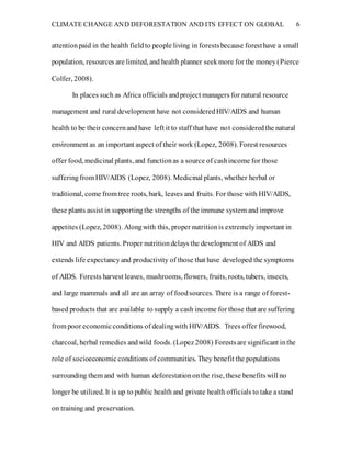 CLIMATE CHANGE AND DEFORESTATION AND ITS EFFECT ON GLOBAL 6
attentionpaid in the health fieldto people living in forestsbecause foresthave a small
population, resources are limited, and health planner seekmore for the money(Pierce
Colfer, 2008).
In places such as Africaofficials andproject managers for natural resource
management and rural development have not consideredHIV/AIDS and human
health to be their concernand have left it to staff that have not consideredthe natural
environment as an important aspect of their work (Lopez, 2008). Forest resources
offer food, medicinal plants, and functionas a source of cashincome for those
sufferingfrom HIV/AIDS (Lopez, 2008). Medicinal plants, whether herbal or
traditional, come from tree roots, bark, leaves and fruits. For those with HIV/AIDS,
these plants assist in supportingthe strengths of the immune system and improve
appetites (Lopez, 2008). Alongwith this, proper nutritionis extremelyimportant in
HIV and AIDS patients. Proper nutritiondelays the development of AIDS and
extends life expectancyand productivity of those that have developed the symptoms
of AIDS. Forests harvest leaves, mushrooms, flowers, fruits, roots, tubers, insects,
and large mammals and all are an array of foodsources. There is a range of forest-
based products that are available to supply a cash income for those that are suffering
from poor economicconditions of dealingwith HIV/AIDS. Trees offer firewood,
charcoal, herbal remedies andwild foods. (Lopez2008) Forestsare significant inthe
role of socioeconomicconditions of communities. They benefit the populations
surrounding them and with human deforestationonthe rise, these benefitswill no
longer be utilized. It is up to public health and private health officials to take astand
on training and preservation.
 