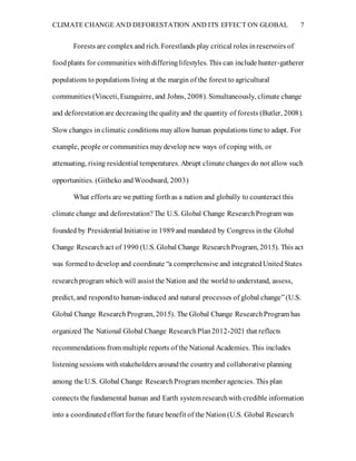 CLIMATE CHANGE AND DEFORESTATION AND ITS EFFECT ON GLOBAL 7
Forests are complexand rich. Forestlands play critical roles inreservoirs of
foodplants for communities withdifferinglifestyles. This can include hunter-gatherer
populations to populations living at the margin of the forest to agricultural
communities (Vinceti, Euzaguirre, and Johns, 2008). Simultaneously, climate change
and deforestationare decreasingthe qualityand the quantity of forests (Butler, 2008).
Slow changes in climatic conditions mayallow human populations time to adapt. For
example, people or communities maydevelop new ways of coping with, or
attenuating, rising residential temperatures. Abrupt climate changes do not allow such
opportunities. (Githeko andWoodward, 2003)
What efforts are we putting forthas a nation and globally to counteract this
climate change and deforestation?The U.S. Global Change ResearchProgram was
founded by Presidential Initiative in 1989 and mandated by Congress inthe Global
Change Researchact of 1990 (U.S. Global Change ResearchProgram, 2015). This act
was formedto develop and coordinate “a comprehensive and integratedUnitedStates
researchprogram which will assist the Nation and the world to understand, assess,
predict, and respondto human-induced and natural processes of global change”(U.S.
Global Change ResearchProgram, 2015). The Global Change ResearchProgram has
organized The National Global Change ResearchPlan2012-2021 that reflects
recommendations from multiple reports of the National Academies. This includes
listeningsessions withstakeholders aroundthe countryand collaborative planning
among the U.S. Global Change ResearchProgram member agencies. This plan
connects the fundamental human and Earth system researchwith credible information
into a coordinatedeffort forthe future benefit of the Nation(U.S. Global Research
 