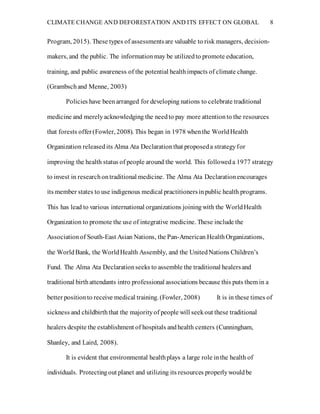 CLIMATE CHANGE AND DEFORESTATION AND ITS EFFECT ON GLOBAL 8
Program, 2015). These types of assessmentsare valuable to risk managers, decision-
makers, and the public. The informationmay be utilizedto promote education,
training, and public awareness of the potential healthimpacts of climate change.
(Grambschand Menne, 2003)
Policies have beenarranged for developing nations to celebrate traditional
medicine and merelyacknowledging the needto pay more attentionto the resources
that forests offer(Fowler, 2008). This began in 1978 whenthe WorldHealth
Organization releasedits Alma Ata Declarationthat proposeda strategyfor
improving the health status of people around the world. This followeda 1977 strategy
to invest in researchontraditional medicine. The Alma Ata Declarationencourages
its member states to use indigenous medical practitionersinpublic health programs.
This has lead to various international organizations joiningwith the WorldHealth
Organization to promote the use of integrative medicine. These include the
Associationof South-East Asian Nations, the Pan-American HealthOrganizations,
the WorldBank, the WorldHealth Assembly, and the UnitedNations Children’s
Fund. The Alma Ata Declarationseeks to assemble the traditional healersand
traditional birthattendants intro professional associations because this puts them in a
better positionto receive medical training. (Fowler, 2008) It is in these times of
sickness and childbirththat the majorityof people will seekout these traditional
healers despite the establishment of hospitals andhealth centers (Cunningham,
Shanley, and Laird, 2008).
It is evident that environmental healthplays a large role inthe health of
individuals. Protectingout planet and utilizing its resources properlywouldbe
 