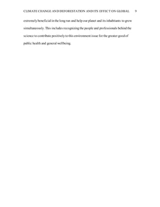CLIMATE CHANGE AND DEFORESTATION AND ITS EFFECT ON GLOBAL 9
extremelybeneficial inthe longrun and help our planet and its inhabitants to grow
simultaneously. This includes recognizingthe people and professionals behindthe
science to contribute positivelyto this environment issue for the greater goodof
public health and general wellbeing.
 
