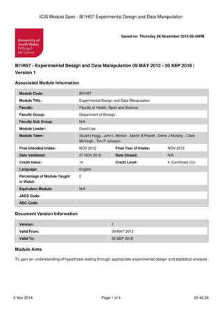 ICIS Module Spec - BI1H57 Experimental Design and Data Manipulation 
Saved on: Thursday 06 November 2014 08:48PM 
BI1H57 - Experimental Design and Data Manipulation 09 MAY 2012 - 30 SEP 2018 | 
Version 1 
Associated Module Information 
Module Code: BI1H57 
Module Title: Experimental Design and Data Manipulation 
Faculty: Faculty of Health, Sport and Science 
Faculty Group: Department of Biology 
Faculty Sub Group: N/A 
Module Leader: David Lee 
Module Team: Stuart I Hogg , John L Morton , Martin B Powell , Denis J Murphy , Clare 
McVeigh , Tim P Johnson 
First Intended Intake: NOV 2012 Final Year of Intake: NOV 2012 
Date Validated: 27 NOV 2012 Date Closed: N/A 
Credit Value: 10 Credit Level: 4 (Certificate (C)) 
Language: English 
Percentage of Module Taught 
0 
in Welsh: 
Equivalent Module: N/A 
JACS Code: 
ASC Code: 
Document Version Information 
Version: 1 
Valid From: 09 MAY 2012 
Valid To: 30 SEP 2018 
Module Aims 
To gain an understanding of hypothesis testing through appropriate experimental design and statistical analysis 
6 Nov 2014 Page 1 of 4 20:48:26 
 