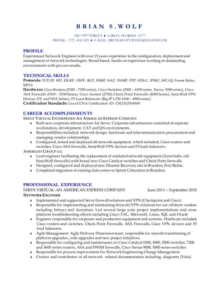 B R I A N S . W O L F
9267 93RD STREET  LARGO, FLORIDA 33777
PHONE: (727) 418-1225  E-MAIL: BRIAN.SCOTT.WOLF@ICLOUD.COM
PROFILE
Experienced Network Engineer with over 15 years experience in the configuration, deployment and
management of network technologies. Broad based, hands on experience working in demanding
environments with proven results.
TECHNICAL SKILLS
Protocols: TCP/IP, RIP, EIGRP, OSPF, BGP, HSRP, NAT, SNMP, PPP, HDLC, IPSEC, 802.1Q, Frame Relay,
MPLS
Hardware: CiscoRouters (2500 – 7500 series), Cisco Switches (2900 – 6500 series, Nexus 5000 series), Cisco
ASA Firewalls (5505 – 5530 Series), Cisco Aironet (2700), Check Point Firewalls (4000 Series), SonicWall VPN
Devices (TZ and NSA Series), F5 Load-Balancers (Big IP LTM 1600 – 4000 series)
Certification Standards: CiscoCCNA Certification ID: CSCO12954049
CAREER ACCOMPLISHMENTS
SERVE VIRTUALENTERPRISES-AN AMERICAN EXPRESS COMPANY
 Built new corporate infrastructure for Serve. Corporate infrastructure consisted of separate
workstation, development, UAT and QA environments.
 Responsibilities included; network design, hardware and telecommunication procurement and
managing vendor relationships.
 Configured, tested and deployed all network equipment, which included; Cisco routers and
switches, Cisco ASA firewalls, SonicWall VPN devices and F5 load-balancers.
AMERILIFEGROUP LLC
 Lead engineer facilitating the replacement of outdated network equipment (3com hubs, old
SonicWall firewalls) with brand new Cisco Catalyst switches and Check Point firewalls
 Designed, configured and deployed new Disaster Recovery site in Brandon, Port Richie.
 Completed migration of existing data center to Sprint Colocation in Brandon.
PROFESSIONAL EXPERIENCE
SERVE VIRTUAL-AN AMERICAN EXPRESS COMPANY June 2011 – September 2015
NETWORK ENGINEER
 Implemented and supported Serve firewall solutions and VPN (Checkpoint and Cisco).
 Responsible for implementing and maintaining firewall/VPN solutions for our offshore vendors
including Infosys and Accenture. Led several large scale project implementations and cross
platform troubleshooting efforts including Cisco-TAC, Microsoft, Linux, SQL and Oracle
 Engineer responsible for corporate and production equipment and systems. Hardware included;
Cisco routers and switches, Check Point Firewalls, ASA Firewalls, Cisco VPN devices and F5
load balancers.
 Agile Management: Agile Delivery Dimension team, responsible for smooth transitioning of
platform upgrades, code upgrades and new project initiatives.
 Responsible for configuring and maintenance on Cisco Catalyst 6500, 4900, 2900 switches, 7200
and 3600 series routers, ASA and FWSM firewalls, Cisco Nexus 9000, 5000 series switches
 Responsible for process improvement for Network Engineering Change Management
 Creator and contributor of all network related documentation including; diagrams (Visio)
 