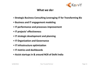 Your Trusted Partner6/28/2016 Page 11
• Strategic Business Consulting Leveraging IT for Transforming Biz
• Business and IT engagement modeling
• IT performance and processes improvement
• IT projects’ effectiveness
• IT strategic development and planning
• IT Organization and Governance
• IT Infrastructure optimization
• IT metrics and dashboards
• Assist startups in & around NCR of Delhi India
What we do?
 
