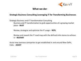 Your Trusted Partner6/28/2016 Page 12
Strategic Business Consulting Leveraging IT for Transforming Businesses
Strategic Business and IT Transformation Consulting
Business and IT transformation to grab opportunities of a growing market
place - BUST
Review, strategize and optimize the IT usage – ROTc
Review and rework the IT road map with the defined mile stones to achieve
it – RESTART
Assist new overseas companies to get established in and around New Delhi,
India - ASSIST
What we do?
 