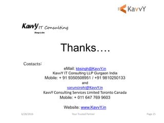 Your Trusted Partner6/28/2016 Page 15
Thanks….
Contacts:
eMail: kbsingh@KavvY.in
KavvY IT Consulting LLP Gurgaon India
Mobile: + 91 9350508951 / +91 9810250133
and
varunsirohi@KavvY.in
KavvY Consulting Services Limited Toronto Canada
Mobile: + 011 647 769 9603
Website: www.KavvY.in
IT Consulting
 