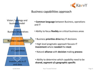 Your Trusted Partner6/28/2016 Page 4
Business capabilities approach
Vision / strategy and
business model
Business imperatives
Business capabilities
IT Capabilities
Investments in IT
and data
• Common language between Business, operations
and IT
• Ability to focus flexibly on critical business areas
• Business priorities drive key IT decisions
• High level pragmatic approach focuses IT
investment where needed the most
• Natural alliance with decision making process
• Ability to determine which capability need to be
shared, segment v/s geographic specific
 