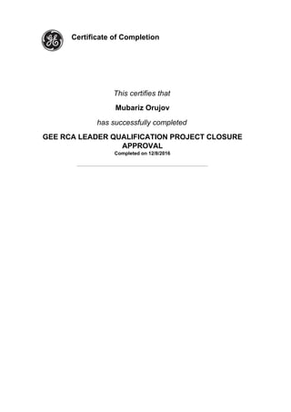  
 
Certificate of Completion  
 
 
 
This certifies that
Mubariz Orujov
has successfully completed
GEE RCA LEADER QUALIFICATION PROJECT CLOSURE
APPROVAL
Completed on 12/8/2016
_____________________________________________________________
 
 