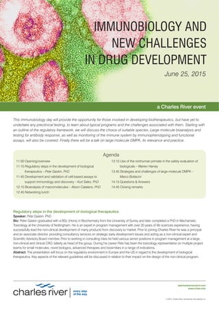 © 2015, Charles River Laboratories International, Inc.
askcharlesriver@crl.com
www.criver.com
IMMUNOBIOLOGY AND
NEW CHALLENGES
IN DRUG DEVELOPMENT
June 25, 2015
This immunobiology day will provide the opportunity for those involved in developing biotherapeutics, but have yet to
undertake any preclinical testing, to learn about typical programs and the challenges associated with them. Starting with
an outline of the regulatory framework, we will discuss the choice of suitable species. Large molecule bioanalysis and
testing for antibody response, as well as monitoring of the immune system by immunophenotyping and functional
assays, will also be covered. Finally there will be a talk on large molecule DMPK, its relevance and practice.
a Charles River event
Agenda
11:00 Opening/overview
11:15 Regulatory steps in the development of biological
therapeutics – Pete Gaskin, PhD
11:45 Development and validation of cell-based assays to
support immunology and discovery – Kurt Sales, PhD
12:15 Bioanalysis of macromolecules – Alison Catalano, PhD
12:45 Networking lunch
13:15 Use of the nonhuman primate in the safety evaluation of
biologicals – Warren Harvey
13:45 Strategies and challenges of large molecule DMPK –
Marco Bottacini
14:15 Questions & Answers
14:45 Closing remarks
Regulatory steps in the development of biological therapeutics
Speaker: Pete Gaskin, PhD
Bio: Peter Gaskin graduated with a BSc (Hons) in Biochemistry from the University of Surrey and later completed a PhD in Mechanistic
Toxicology at the University of Nottingham. He is an expert in program management with over 20 years of life sciences experience, having
successfully lead the non-clinical development of many products from discovery to market. Prior to joining Charles River he was a principal
and an associate director, providing consultancy services on strategic early development issues and acting as a non-clinical expert and
Scientific Advisory Board member. Prior to working in consulting roles he held various senior positions in program management at a large,
non-clinical and clinical CRO, latterly as head of the group. During his career Pete has been the toxicology representative on multiple project
teams for small molecules, novel biologics, advanced therapies and biosimilars in a range of indications.
Abstract: The presentation will focus on the regulatory environment in Europe and the US in regard to the development of biological
therapeutics. Key aspects of the relevant guidelines will be discussed in relation to their impact on the design of the non-clinical program.
 