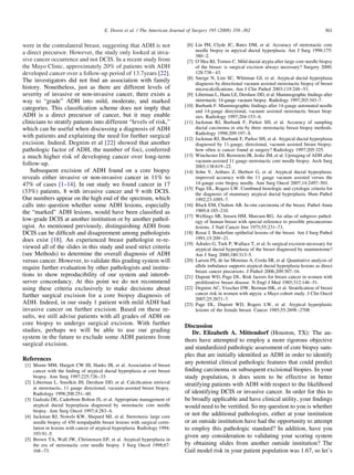 were in the contralateral breast, suggesting that ADH is not
a direct precursor. However, the study only looked at inva-
sive cancer occurrence and not DCIS. In a recent study from
the Mayo Clinic, approximately 20% of patients with ADH
developed cancer over a follow-up period of 13.7years [22].
The investigators did not ﬁnd an association with family
history. Nonetheless, just as there are different levels of
severity of invasive or non-invasive cancer, there exists a
way to “grade” ADH into mild, moderate, and marked
categories. This classiﬁcation scheme does not imply that
ADH is a direct precursor of cancer, but it may enable
clinicians to stratify patients into different “levels of risk,”
which can be useful when discussing a diagnosis of ADH
with patients and explaining the need for further surgical
excision. Indeed, Degnim et al [22] showed that another
pathologic factor of ADH, the number of foci, conferred
a much higher risk of developing cancer over long-term
follow-up.
Subsequent excision of ADH found on a core biopsy
reveals either invasive or non-invasive cancer in 11% to
47% of cases [1–14]. In our study we found cancer in 17
(33%) patients, 8 with invasive cancer and 9 with DCIS.
Our numbers appear on the high end of the spectrum, which
calls into question whether some ADH lesions, especially
the “marked” ADH lesions, would have been classiﬁed as
low-grade DCIS at another institution or by another pathol-
ogist. As mentioned previously, distinguishing ADH from
DCIS can be difﬁcult and disagreement among pathologists
does exist [18]. An experienced breast pathologist re-re-
viewed all of the slides in this study and used strict criteria
(see Methods) to determine the overall diagnosis of ADH
versus cancer. However, to validate this grading system will
require further evaluation by other pathologists and institu-
tions to show reproducibility of our system and interob-
server concordancy. At this point we do not recommend
using these criteria exclusively to make decisions about
further surgical excision for a core biopsy diagnosis of
ADH. Indeed, in our study 1 patient with mild ADH had
invasive cancer on further excision. Based on these re-
sults, we still advise patients with all grades of ADH on
core biopsy to undergo surgical excision. With further
studies, perhaps we will be able to use our grading
system in the future to exclude some ADH patients from
surgical excision.
References
[1] Moore MM, Hargett CW III, Hanks JB, et al. Association of breast
cancer with the ﬁnding of atypical ductal hyperplasia at core breast
biopsy. Ann Surg 1997;225:726–33.
[2] Liberman L, Smolkin JH, Dershaw DD, et al. Calciﬁcation retrieval
at stereotactic, 11 gauge directional, vacuum-assisted breast biopsy.
Radiology 1998;208:251–60.
[3] Gadzala DE, Caderbom Bolton JS, et al. Appropriate management of
atypical ductal hyperplasia diagnosed by stereotactic core needle
biopsy. Ann Surg Oncol 1997;4:283–6.
[4] Jackman RJ, Nowels KW, Shepard MJ, et al. Stereotaxic large core
needle biopsy of 450 nonpalpable breast lesions with surgical corre-
lation in lesions with cancer of atypical hyperplasia. Radiology 1994;
193:91–5.
[5] Brown TA, Wall JW, Christensen EP, et al. Atypical hyperplasia in
the era of stereotactic core needle biopsy. J Surg Oncol 1998;67:
168–73.
[6] Lin PH, Clyde JC, Bates DM, et al. Accuracy of stereotactic core
needle biopsy in atpyical ductal hyperplasia. Am J Surg 1998;175:
380–2.
[7] O’Hea BJ, Tornos C. Mild ductal atypia after large core needle biopsy
of the breast: is surgical excision always necessary? Surgery 2000;
128:738–43.
[8] Sneige N, Lim SC, Whitman GJ, et al. Atypical ductal hyperplasia
diagnosis by directional vacuum assisted stereotactic biopsy of breast
microcalciﬁcations. Am J Clin Pathol 2003;119:248–53.
[9] Liberman L, Hann LE, Dershaw DD, et al. Mammographic ﬁndings after
stereotactic 14-gauge vacuum biopsy. Radiology 1997;203:343–7.
[10] Burbank F. Mammographic ﬁndings after 14-gauge automated needle
and 14-gauge directional, vacuum assisted stereotactic breast biop-
sies. Radiology 1997;204:153–6.
[11] Jackman RJ, Burbank F, Parker SH, et al. Accuracy of sampling
ductal carcinoma in situ by three stereotactic breast biopsy methods.
Radiology 1998;209:197–8.
[12] Jackman RJ, Burbank F, Parker SH, et al. Atypical ductal hyperplasia
diagnosed by 11-gauge, directional, vacuum assisted breast biopsy:
how often is cancer found at surgery? Radiology 1997;205:325.
[13] Winchester DJ, Bernstein JR, Jeske JM, et al. Upstaging of ADH after
vacuum-assisted 11 gauge stereotactic core needle biopsy. Arch Surg
2003;138:619–22.
[14] Sohn V, Arthurs Z, Herbert G, et al. Atypical ductal hyperplasia:
improved accuracy with the 11 gauge vacuum assisted versus the
14-gauge core biopsy needle. Ann Surg Oncol 2007;14:2497–501.
[15] Page DL, Rogers LW. Combined histologic and cytologic criteria for
the diagnosis of mammary atypical ductal hyperplasia. Hum Pathol
1992;23:1095–7.
[16] Black EM, Chabon AB. In-situ carcinoma of the breast. Pathol Annu
1969;4:185–210.
[17] Wellings SR, Jensen HM, Marcum RG. An atlas of subgross pathol-
ogy of human breast with special reference to possible precancerous
lesions. J Natl Cancer Inst 1975;55:231–73.
[18] Rosai J. Borderline epithelial lesions of the breast. Am J Surg Pathol
1991;15:209–21.
[19] Adrales G, Turk P, Wallace T, et al. Is surgical excision necessary for
atypical ductal hyperplasia of the breast diagnosed by mammotome?
Am J Surg 2000;180:313–5.
[20] Larson PS, de las Morenas A, Cerda SR, et al. Quantiative analysis of
allele imbalance supports atypical ductal hyperplasia lesions as direct
breast cancer precursors. J Pathol 2006;209:307–16.
[21] Dupont WD, Page DL. Risk factors for breast cancer in women with
proliferative breast disease. N Engl J Med 1985;312:146–51.
[22] Degnim AC, Visscher DW, Berman HK, et al. Stratiﬁcation of breast
cancer risk in women with atpyia: a Mayo cohort study. J Clin Oncol
2007;25:2671–7.
[23] Page DL, Dupont WD, Rogers LW, et al. Atypical hyperplastic
lesions of the female breast. Cancer 1985;55:2698–2708.
Discussion
Dr. Elizabeth A. Mittendorf (Houston, TX): The au-
thors have attempted to employ a more rigorous objective
and standardized pathologic assessment of core biopsy sam-
ples that are initially identiﬁed as ADH in order to identify
any potential clinical pathologic features that could predict
ﬁnding carcinoma on subsequent excisional biopies. In your
study population, it does seem to be effective in better
stratifying patients with ADH with respect to the likelihood
of identifying DCIS or invasive cancer. In order for this to
be broadly applicable and have clinical utility, your ﬁndings
would need to be vertiﬁed. So my question to you is whether
or not the additional pathologists, either at your institution
or an outside institution have had the opportunity to attempt
to employ this pathologic standard? In addition, have you
given any consideration to validating your scoring system
by obtaining slides from another outside institution? The
Gail model risk in your patient population was 1.67, so let’s
361E. Doren et al. / The American Journal of Surgery 195 (2008) 358–362
 