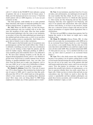 call it 1.7, which, by the NSABP P1 trial, indicates a group
of patients who are at increased risk for breast cancer. I
think you’d be hard-pressed not to ever excise 1.7 Gail risk
model patient with an ADH diagnosis, so if you can just
comment on that.
One ﬁnal question, could identify for us some potential
future directions with respect to molecular proﬁling for some
of these atypical lesions, as opposed to invasive cancers.
Dr. Yao: When we did this study, we had one breast-
trained pathologist who was working with us on this. But
since the inception of this study, there has been another
breast-trained pathologist who has come to our institution,
so our plan is to have this other pathologist get trained up in
this method and look at these cases, as well, so we can show
that this grading system is reproducible. And I think it is a
great idea to branch it out to other institutions.
With respect to the Gail model, most of our patients were
postmenopausal, and the Gail model reﬂects that. I think it
is deﬁnitely something you need to take into consideration
when you are looking at these high-risk patients and the
need for further surgery. Molecular proﬁling of ADH le-
sions would be great and wonderful, but it’s very difﬁcult to
do. We have been studying receptors in the lab this on
atypical ductal hyperplasia lesions, and it’s very difﬁcult to
get the tissue. Fresh tissue is a totally separate issue, but just
looking at parafﬁn-imbedded tissue, once you take your
slices from the block just to make your diagnosis, you’ve
lost your ADH. So we’ve had a lot of difﬁculties in obtain-
ing specimens, but I agree it would be a great project.
Dr. Dennis E. Johnson (York, PA): Your rate of cancer
was 33% in these biopsies. Our institution has looked at our
rate of cancer in ADH, and it’s much less than that, prob-
ably more like 10% to 15%, which leads me to the question,
which is, how extensive are you sampling these abnormal
areas? How many cores are being taken? Is MRI being
employed to evaluate any of these patients prior to trials?
Dr. Yao: At our institution, anywhere from 8 to 12 cores
are taken, and, unfortunately, our radiologists do not specify
the exact number that they obtain. So all I can say is, we
know it’s anywhere from 8 to 12. I think the other question
is, what exactly are they biopsying and are they actually
biopsying what they were supposed to be biopsying, and
most of our patients had calciﬁcations. But some patients
did have some density, so we have to ask ourselves, maybe
that was a cancerous lesion to begin with and not just the
typical presentation of atypical ductal hyperplasia that is
calciﬁcations.
We have not used MRI to evaluate these patients, but I’m
hoping that maybe in the future we might start a study
looking at that.
Dr. Donn M. Schroder (Grosse Pointe, MI): At what
point will you make the recommendation with ADH not to
do an excisional breast biopsy based on a core? Certainly
you can have a core needle biopsy that has only one of the
cores that shows mild ADH or you could have eight of your
cores all show mild ADH. They are both termed mild ADH.
At what point do you say, “we’re satisﬁed with this in our
core, we don’t need to proceed to an excisional breast
biopsy”?
Dr. Yao: This is the whole reason why I did this study,
because I was getting a lot of reports coming back as mild
or focal atypia and questioning the need for further excision,
but you can see in our study, one of the patients who had
mild atypia ended up having a cancer, and it was an invasive
cancer. Now that patient, on retrospect, was one of the
patients that actually had a density on mammograms, so we
have to question whether there was really cancer there, to
begin with. I think you have to look at that and look at your
concordency rate, but I think we need to show that this
system is reproducible and that multiple pathologists can
grade these lesions accurately, and it would be great to get
another institution’s input, as well.
362 E. Doren et al. / The American Journal of Surgery 195 (2008) 358–362
 