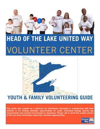 This guide was created as a resource for individuals interested in volunteering with their
children or for finding volunteer opportunities for youth. Individual listings specify age
requirements and if parent involvement is necessary. Please call or email the contact person
to find out more information about the volunteer opportunities.
 