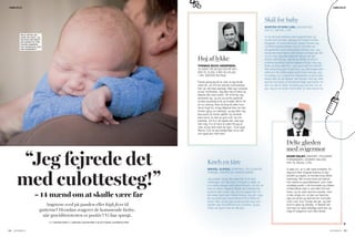 Delte glæden
med svigermor
NOAM HALBY, SANGER, TIDLIGERE
FORSANGER I JOHNNY DELUXE,
FAR TIL MILAS, 2 ÅR.
Vi talte om, at vi ville være forældre. En
dag kort efter ringede Katrine til mig i
studiet og sagde, at hendes krop føltes
mærkelig. Min hoved kørte på højtryk.
Hun købte en graviditetstest, som viste
utydeligt positiv. Lidt forvirrede og måske
småskuffede stak vi ned efter fire test
mere, og de viste samme resultat, men
vi blev enige om, at den var hjemme.
Jeg var på én og samme tid i komplet
chok over, hvor hurtigt det gik, og helt
enormt glad og lykkelig. Vi fejrede det
ved bare at være lykkelige sammen og
ringe til svigermor som den første.
Skål for baby
MORTEN STORM LIND, SALGSCHEF,
FAR TIL VIKTOR, 2 ÅR.
Vi var på sommerferie med svigerfamilien og
havde kort forinden påbegyndt Projekt Familie-
forøgelse. Vi ramte åbenbart rigtigt i første hug,
og Rikke præsenterede mig for nyheden på
sengekanten med champagne klokken syv. Jeg
havde tømmermænd, men lettere omtåget gik det
op for mig: Jeg skal være far! Bang! Det gik
stærkt, tænkte jeg. Jeg fik en følelse af enorm
stolthed samtidig med en følelse af frygt. Kan jeg
finde ud af at være far – og hvad med min frihed?
Min bekymring gik hurtigt over, og utålmodigheden
satte ind. Nu måtte øglen godt snart vise sig. Jeg
tror aldrig, at vi mænd kan forberede os på at blive
fædre eller på de følelser, det bringer med sig. Men
jeg kan kun grine af de bekymringer, jeg havde, for
selv om det er hårdt, så bilder jeg mig selv ind, at
jeg i dag er en bedre mand efter at være blevet far.
Kneb en tåre
MIKKEL ALPASS, SHIPPING- OG LOGISTIK-
TRAINEE, VENTER SIT FØRSTE BARN.
Jeg troede, at jeg ville være klar til at høre
meldingen, når den kom. Vi havde jo aftalt, at
hun skulle stoppe med præventionen, så det var
bare at vente. Alligevel fejede det fuldstændig
benene væk under mig, da hun sagde det, for
det skete nærmest i første forsøg. Jeg gik i bag-
lås og skulle lige have brikkerne til at falde på
plads. Men da jeg lige havde sundet mig, kom
glæden lige så kraftfuldt som chokket, og jeg
måtte da også knibe en lille tåre.
Høj af lykke
THOMAS BUCH ANDERSEN,
TV-VÆRT PÅ DETEKTOR PÅ DR1,
FAR TIL ELIAS, 8 ÅR OG ATLAS,
1 ÅR. VENTER EN PIGE.
Første gang jeg fik at vide, at jeg skulle
være far, var mit livs største overraskelse.
Det var slet ikke planlagt. Men jeg voksede
et par centimeter. Jeg blev høj af lykke og
fejrede det med rødvin. Alt omkring mig
ændrede sig, og job og andre gøremål
syntes pludselig små og trivielle. Mit liv fik
en ny mening. Ikke så lang tid efter kom
så en frygt for, at jeg alligevel ikke var klar.
Anden gang var planlagt, og jeg følte mig
klar-parat fra første øjeblik og ventede
bare på et ‘ja-den-er-god-nok’ fra min
kæreste. Da hun så sagde det, blev jeg
helt rolig. For et halvt år siden fik jeg at
vide, at jeg skal være far igen. Til en pige.
Wauw, hvor er jeg heldig! Men så er det
vist også slut med børn.
Angstens sved på panden eller high fives til
gutterne? Hvordan reagerer de kommende fædre,
når graviditetstesten er positiv? Vi har spurgt.
TEKST CHRISTINA FABRIN FOTO JANUS WEILE, ANJA EKSTRØM, FT.DK, GETTY IMAGES, COLOURBOX OG PRIVAT
“Jeg fejrede det
med culottesteg!”
– 14 mænd om at skulle være far
❯❯
Det er det her, der
venter din mand – og
han bliver helt sikkert
den perfekte far. Men
hvordan reagerede
han, dengang du viste
ham tissepinden?
FAMILIELIV
44 45VORESBØRN.DKVORESBØRN.DK
FAMILIELIV
 