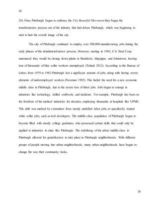 10
10
28). Once Pittsburgh began to embrace the City Beautiful Movement they began the
transformation process out of the industry that had driven Pittsburgh, which was beginning to
start to hurt the overall image of the city.
The city of Pittsburgh continued to employ over 300,000 manufacturing jobs during the
early phases of the deindustrialization process. However, starting in 1982, U.S. Steel Corp.
announced they would be closing down plants in Braddock, Aliquippa, and Johnstown, leaving
tens of thousands of blue collar workers unemployed (Toland 2012). According to the Bureau of
Labor, from 1979 to 1983 Pittsburgh lost a significant amount of jobs, along with having severe
elements of underemployed workers (Newman 1985). This fueled the need for a new economic
middle class in Pittsburgh, due to the severe loss of labor jobs. Jobs began to emerge in
industries like technology, skilled craftwork, and medicine. For example, Pittsburgh has been on
the forefront of the medical industries for decades, employing thousands at hospitals like UPMC.
This shift was marked by a transition from mostly unskilled labor jobs, to specifically trained
white collar jobs, such as tech developers. The middle-class population of Pittsburgh began to
become filled with mostly college graduates, who possessed certain skills that could only be
applied to industries in cities like Pittsburgh. The redefining of the urban middle-class in
Pittsburgh allowed for gentrification to take place in Pittsburgh neighborhoods. With different
groups of people moving into urban neighborhoods, many urban neighborhoods have begun to
change the way their community looks.
 