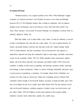11
11
Reshaping Pittsburgh
“Deindustrialization was a regional problem in the 1940’s. When Pittsburgh’s biggest
competitor for corporate investment was Cleveland, the answer was to clean up Pittsburgh
(Isaacson 2014: 4). The Pittsburgh business elites working in conjuncture with city planners
designed iconic developments such as the Gateway Center, Point State Park, and the Civic
Arena. These structures were invested in because Pittsburgh was attempting to reinvent itself as a
culturally significant, livable city.
What truly defines a city is found within a city's culture. In order for industries to succeed
in urban re-development they must play into a cities culture. For a city to appear attractive for
tourists, and people looking to relocate they must play on the city’s cultural heritage (Zukin
1995: 8). Small industries that fuel a community such as Lawrenceville must appeal to a
multicultural approach. By doing this communities helps to create image, and further more frame
a vision for the community (Zukin 1995: 23). Within gentrified urban environments political
identity and social classes play little role expressing ones identity (Zukin 1995). Factors that
contribute to shaping an urban space as appealing, and attracting consumers include expressing
local heritage in urban development. Culture as a means of framing both public and private space
is used in process of gentrifying a community. For example, Bryant Park in Manhattan was
notorious for crime, drug use, and poverty. During the re-designing process of Bryant Park,
community leaders brought in not-for-profit business associates to design the public space. Their
idea was to display for-sale art in a public space within Bryant Park. This idea attracted several
other not-for-profit businesses, including programs of cultural events, new food services, and
new offices (Zukin 1995). Re-building an urban space depends on how people combine
traditional economic factors (land, labor, capital), into a public space.
 