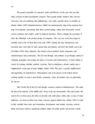 12
12
The people responsible for museums, parks, and libraries are the ones who can truly
make or break an urban development program. These people include business elites and city
advocates, who are combining their philanthropy, civic pride, and their desire to establish an
identity (Zukin 1995). Deindustrialization shifted the entrepreneurial edge of the economy from
large US companies outsourcing their labor, to deal making, selling their investments toward
creative products, that couldn’t easily be replaced elsewhere. What is shaping the economies in
cities like Pittsburgh is the product design of companies. This vast, new work force began to
establish itself in the US Rust Belt in the early 1990’s. During this time entertainment and
recreation grew more than six times greater than auto industry and more than health care in the
US (Zukin 1995). These industries that started to boom included hotels, restaurants, and
underdeveloped land construction. The US went through, and continues to go through a phase of
reshaping geography and ecology into places of creation and transformation. A visual display is
crucial for creating a healthy symbolic economy. Such as displaying a farmers market puts a
neighborhood on the map of visual delights (Zukin 1995). This gives a specific neighborhood
and opportunity for gentrification. What happens next is the process of all of these factors
working together to create a more livable community, where all members have an opportunity
for success.
After World War II the US went through a massive period of suburbanization. This made
the idea of the majority of the middle-class living in the city unreasonable. Men and women still
want to live in urban areas, but when we develop only small places within cities as sites of visual
deflection, we create an urban oasis where everyone appears middle-class (Zukin 1995). In order
to fully establish these cities and communities development must include recycling workers,
luring investment markets, negotiating political claims for public goods, and promote a multi-
 