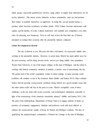 13
13
ethnic groups. Successful gentrification involves using culture to supply basic information for all
service industries. This means service industries in these communities must use and promote
their culture to establish themselves as significant. In doing this, you get people buying a
product, which becomes an industry of culture (Zukin 1995). Culture becomes intertwined with
capital, and the identity of a city. Cultural institutions will establish new competition over other
cities for attracting new businesses. Next we will look at how the Rust Belt city of Detroit
attempted to reshape their economy after the automobile industry collapsed.
Urban Development in Detroit
The city of Detroit is over 300 years old with a rich history of a successful middle class
working in the automobile industry. However, in recent times Detroit has made global news for
the poor economy, and for rising poverty levels, and an ever dying middle class population.
Wayne State University is one of the largest colleges in the state of Michigan, and the school is
working with Detroit community members to institute a creative way of redeveloping the city.
The greater part of the world’s population resides in urban settings, so many pressing social
problems will continue to rise in the consistent future (Briller and Sankar 2013). These scholars
believe that the growing socioeconomic problems facing Detroit are a good example issues that
the entire urban world will face in the years to come. “Detroit exemplifies some of these
challenges as the city deals with social, economic, and technological adaptation, especially in
light of the restructuring of the American automobile industry” (Briller and Sankar 2013: 156).
The goal of the Anthropology Department at Wayne State is to engage students in hands on
practices of community engagement. Students and professors work with local officials to
enhance the socioeconomic quality of living for Detroit and Michigan residents. The idea of
gentrifying the underprivileged communities of Detroit isn’t foreign to the state of Michigan
 