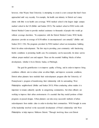 14
14
however, what Wayne State University is attempting to create is a new concept that hasn’t been
approached until very recently. For example, the health care industry in Detroit see’s many
clients with little to no health care coverage. WSU medical school is the largest single campus
medical school in the US (Briller and Sankar 2013). The medical school at WSU works with
Detroit Medical Center to provide medical assistance to thousands of people who would go
without coverage elsewhere. “In conjunction with the Detroit Medical Center, WSU faculty
physicians provide an average of $150 million in uncompensated care annually” (Briller and
Sankar 2013: 158). The programs provided by WSU medical school are tremendous building
block for urban redevelopment. The first step in providing your community with functioning
livable conditions is promoting health care. No community can be successful, let alone survive
without proper medical care and support. These are the essential building blocks of urban
development, whether it be in Detroit, Sudan, or Pittsburgh.
The goal for gentrification is to improve quality of living, and in order to improve living
conditions officials aim to reduce crime an urban blight, and improve economic conditions.
Detroit urban planners have modeled their redevelopment program after the University of
Pennsylvania’s program of transforming their relationship with its surrounding West
Philadelphia neighborhood (Briller and Sankar 2013). When conducting urban studies it is
important to remain culturally specific in categorizing communities, but when officials are
working to improve their urban environments it’s essential that they model portions of their
programs on passed designs. Urban planners can take away successful methods of urban
redevelopment from similar cities in order to develop their communities. WSU brought in some
of the leadership involved in the successful development of Penn’s relationship with West
Philadelphia to help improve Midtown Detroit. “Through involving these core Detroit
 