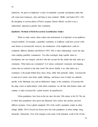 15
15
institutions, the goal is to implement a series of sustainable economic development plans that
will create more businesses, jobs, and bring in more residents” (Briller and Sankar 2013: 158).
By attempting to recreate phases of Penn’s program, Detroit officials are able to use a
multicultural approach to gentrify their community.
Qualitative Methods of Field Researchin Gentrification Studies
When we study various urban centers and environments it is important to use qualitative
research methods. For example, a gentrified community in California could have several of the
same factors as Lawrenceville however, the enculturation of the neighborhood could be
completely different (Basham and DeGroot 1997). This is where anthropology comes into play
when studying gentrified communities. Too often sociologist lump together urban re-
development into one category, and don’t take into account the fine details that truly make up a
community. What makes up a community? Is it various commercial restaurants and shopping
centers that are centered on the main roads? The answer frankly is no, what makes up a
community is the people behind those stores, living within their particular culture. Lawrenceville
is made up of various store fronts, public buildings, and houses most of which are culturally
specific to the Pittsburgh area, and are furthermore unique to the community of Lawrenceville.
By using a more in depth analysis of the urban community we will find what features made, and
continue to make Lawrenceville a prime location for gentrification.
Urban populations have been on the rise since the early 19th century in the US. The size
in which these populations have grown has fluctuated from various time periods, and from
different locations. From a global standpoint 30% of the world’s population resides in urban
settings (Briller 2013). Several key factors have led to the populations in urban settings rising
drastically. Historically, New York emerged as the center of the urbanized world in the US due
 