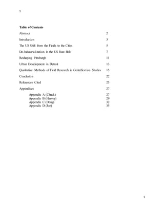 1
1
Table of Contents
Abstract 2
Introduction 3
The US Shift from the Fields to the Cities 5
De-Industrialization in the US Rust Belt 7
Reshaping Pittsburgh 11
Urban Development in Detroit 13
Qualitative Methods of Field Research in Gentrification Studies 15
Conclusion 22
References Cited 25
Appendices 27
Appendix A (Chuck) 27
Appendix B (Harvey) 29
Appendix C (Doug) 32
Appendix D (Joe) 35
 