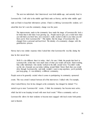 19
19
The next two individuals that I interviewed were both middle-age, and currently lived in
Lawrenceville. I will refer to the middle aged black male as Harvey, and the white middle aged
male as Chuck to keep their information private. Chuck is a lifelong Lawrenceville resident, so I
asked him how he’s seen the community change over the years:
The improvements made to the community have made the image of Lawrenceville look a
lot better than it did when I was growing up... People used to give you a weird look when
you told them you lived here, now everyone’s really excited to talk to you when you tell
them you’re from Lawrenceville.” This implies that the image of Lawrenceville has
changed from a personal and local level. The identity of a community changes with the
gentrification process.
Harvey had a very similar response when I asked him what Lawrenceville was like during the
time he first moved here:
Well it’s a lot different than it is today…that’s for sure. I think the people that lived in
Lawrenceville at that time were much more of what you would call locals. Hard-working,
blue collar individuals who mostly worked in the mills around town. You didn’t really
see the mix of people you see today walking around Butler Street. Back then you would
drive through Lawrenceville, and really wouldn’t want to stop anywhere, you’d probably
just keep going…It was definitely a different community.
People seem to be generally excited when it comes to participating in community sponsored
events. This was a trend I noticed between all of the interviewers I talked with. For example,
when I asked Harvey how he has changed as the community has changed he claimed “I’ve
started to go to more ‘Lawrenceville’ events…I think the community has become more active,
which has led to me keeping in touch with more local events.” When a community such as
Lawrenceville allows for their residents to become more engaged with local events both parties
start to flourish.
 