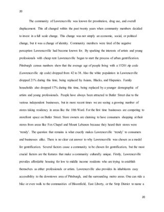 20
20
The community of Lawrenceville was known for prostitution, drug use, and overall
displacement. This all changed within the past twenty years when community members decided
to invest in a full scale change. This change was not simply an economic, social, or political
change, but it was a change of identity. Community members were tired of the negative
perception Lawrenceville had become known for. By sparking the interests of artists and young
professionals with cheap rent Lawrenceville began to start the process of urban gentrification.
Pittsburgh census numbers show that the average age of people living with a 15201 zip code
(Lawrenceville zip code) dropped from 42 to 38. Also the white population in Lawrenceville
dropped 21% during this time, being replaced by Asians, Blacks, and Hispanics. Family
households also dropped 17% during this time, being replaced by a younger demographic of
artists and young professionals. People have always been attracted to Butler Street due to the
various independent businesses, but in more recent times we are seeing a growing number of
stores taking residency in areas like the 10th Ward. For the first time businesses are competing to
storefront space on Butler Street. Store owners are claiming to have consumers shopping at their
stores from areas like Fox Chapel and Mount Lebanon because they heard their stores were
‘trendy’. The question that remains is what exactly makes Lawrenceville ‘trendy’ to consumers
and businesses alike. There is no clear cut answer to why Lawrenceville was chosen as a model
for gentrification. Several factors cause a community to be chosen for gentrification, but the most
crucial factors are the features that make a community culturally unique. Firstly, Lawrenceville
provides affordable housing for low to middle income residents who are trying to establish
themselves as either professionals or artists. Lawrenceville also provides its inhabitants easy
accessibility to the downtown area of Pittsburgh, and the surrounding metro areas. One can ride a
bike or even walk to the communities of Bloomfield, East Liberty, or the Strip District to name a
 