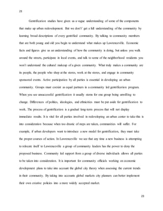 23
23
Gentrification studies have given us a vague understanding of some of the components
that make up urban redevelopment. But we don’t’ get a full understanding of the community by
learning broad descriptions of every gentrified community. By talking to community members
that are both young and old you begin to understand what makes up Lawrenceville. Economic
facts and figures give us an understanding of how the community is doing, but unless you walk
around the streets, participate in local events, and talk to some of the neighborhood residents you
won’t understand the cultural makeup of a given community. What truly makes a community are
its people, the people who shop at the stores, work at the stores, and engage in community
sponsored events. Active participation by all parties is essential in developing an urban
community. Groups must coexist as equal partners in a community led gentrification program.
When you see unsuccessful gentrification it usually stems for one group being unwilling to
change. Differences of politics, ideologies, and ethnicities must be put aside for gentrification to
work. The process of gentrification is a gradual long-term process that will not display
immediate results. It is vital for all parties involved in redeveloping an urban center to take this is
into consideration because when too drastic of steps are taken, communities will suffer. For
example, if urban developers want to introduce a new model for gentrification, they must take
the proper courses of action. In Lawrenceville we see that any time a new business is attempting
to relocate itself to Lawrenceville a group of community leaders has the power to deny the
proposed business. Community led support from a group of diverse individuals allows all parties
to be taken into consideration. It is important for community officials working on economic
development plans to take into account the global city theory when assessing the current trends
in their community. By taking into accounts global markets city planners can better implement
their own creative policies into a more widely accepted market.
 
