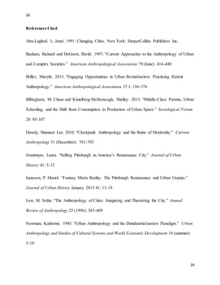 24
24
References Cited
Abu-Lughod, L. Janet. 1991. Changing Cities. New York: HarperCollins Publishers Inc.
Basham, Richard and DeGroot, David. 1997. “Current Approaches to the Anthropology of Urban
and Complex Societies.” American Anthropological Association 79 (June): 414-440
Briller, Sheryln. 2013. “Engaging Opportunities in Urban Revitalization: Practicing Detroit
Anthropology.” American Anthropological Association 37.1: 156-178
Billingham, M. Chase and Kimelberg-McDonough, Shelley. 2013. “Middle-Class Parents, Urban
Schooling, and the Shift from Consumption to Production of Urban Space.” Sociological Forum
28: 85-107
Dawdy, Shannon Lee. 2010. “Clockpunk Anthropology and the Ruins of Modernity.” Current
Anthropology 51 (December): 761-793
Grantmyre, Laura. “Selling Pittsburgh as America’s Renaissance City.” Journal of Urban
History 41: 5-12
Isaacson, P. Mariel. “Fantasy Meets Reality: The Pittsburgh Renaissance and Urban Utopias.”
Journal of Urban History January 2015 41: 13-19
Low, M. Setha. “The Anthropology of Cities: Imagining and Theorizing the City.” Annual
Review of Anthropology 25 (1996): 383-409
Newman, Katherine. 1985. “Urban Anthropology and the Deindustrialization Paradigm.” Urban
Anthropology and Studies of Cultural Systems and World Economic Development 14 (summer):
5-19
 