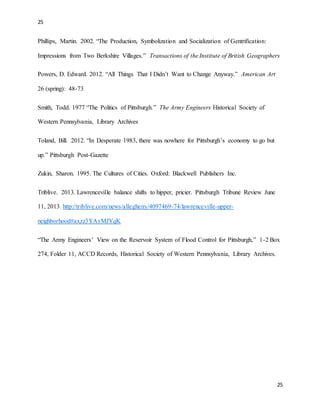 25
25
Phillips, Martin. 2002. “The Production, Symbolization and Socialization of Gentrification:
Impressions from Two Berkshire Villages.” Transactions of the Institute of British Geographers
Powers, D. Edward. 2012. “All Things That I Didn’t Want to Change Anyway.” American Art
26 (spring): 48-73
Smith, Todd. 1977 “The Politics of Pittsburgh.” The Army Engineers Historical Society of
Western Pennsylvania, Library Archives
Toland, Bill. 2012. “In Desperate 1983, there was nowhere for Pittsburgh’s economy to go but
up.” Pittsburgh Post-Gazette
Zukin, Sharon. 1995. The Cultures of Cities. Oxford: Blackwell Publishers Inc.
Triblive. 2013. Lawrenceville balance shifts to hipper, pricier. Pittsburgh Tribune Review June
11, 2013. http://triblive.com/news/allegheny/4097469-74/lawrenceville-upper-
neighborhood#axzz3YAyMJYqK
“The Army Engineers’ View on the Reservoir System of Flood Control for Pittsburgh,” 1-2 Box
274, Folder 11, ACCD Records, Historical Society of Western Pennsylvania, Library Archives.
 