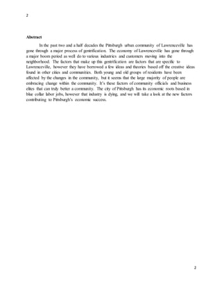 2
2
Abstract
In the past two and a half decades the Pittsburgh urban community of Lawrenceville has
gone through a major process of gentrification. The economy of Lawrenceville has gone through
a major boom period as well do to various industries and customers moving into the
neighborhood. The factors that make up this gentrification are factors that are specific to
Lawrenceville, however they have borrowed a few ideas and theories based off the creative ideas
found in other cities and communities. Both young and old groups of residents have been
affected by the changes in the community, but it seems that the large majority of people are
embracing change within the community. It’s these factors of community officials and business
elites that can truly better a community. The city of Pittsburgh has its economic roots based in
blue collar labor jobs, however that industry is dying, and we will take a look at the new factors
contributing to Pittsburgh’s economic success.
 