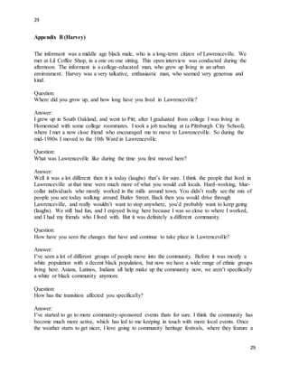 29
29
Appendix B (Harvey)
The informant was a middle age black male, who is a long-term citizen of Lawrenceville. We
met at Lil Coffee Shop, in a one on one sitting. This open interview was conducted during the
afternoon. The informant is a college-educated man, who grew up living in an urban
environment. Harvey was a very talkative, enthusiastic man, who seemed very generous and
kind.
Question:
Where did you grow up, and how long have you lived in Lawrenceville?
Answer:
I grew up in South Oakland, and went to Pitt; after I graduated from college I was living in
Homestead with some college roommates. I took a job teaching at (a Pittsburgh City School),
where I met a now close friend who encouraged me to move to Lawrenceville. So during the
mid-1980s I moved to the 10th Ward in Lawrenceville.
Question:
What was Lawrenceville like during the time you first moved here?
Answer:
Well it was a lot different then it is today (laughs) that’s for sure. I think the people that lived in
Lawrenceville at that time were much more of what you would call locals. Hard-working, blue-
collar individuals who mostly worked in the mills around town. You didn’t really see the mix of
people you see today walking around Butler Street. Back then you would drive through
Lawrenceville, and really wouldn’t want to stop anywhere, you’d probably want to keep going
(laughs). We still had fun, and I enjoyed living here because I was so close to where I worked,
and I had my friends who I lived with. But it was definitely a different community.
Question:
How have you seen the changes that have and continue to take place in Lawrenceville?
Answer:
I’ve seen a lot of different groups of people move into the community. Before it was mostly a
white population with a decent black population, but now we have a wide range of ethnic groups
living here. Asians, Latinos, Indians all help make up the community now, we aren’t specifically
a white or black community anymore.
Question:
How has the transition affected you specifically?
Answer:
I’ve started to go to more community-sponsored events thats for sure. I think the community has
become much more active, which has led to me keeping in touch with more local events. Once
the weather starts to get nicer, I love going to community heritage festivals, where they feature a
 