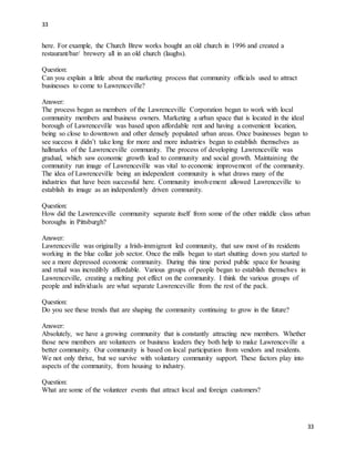 33
33
here. For example, the Church Brew works bought an old church in 1996 and created a
restaurant/bar/ brewery all in an old church (laughs).
Question:
Can you explain a little about the marketing process that community officials used to attract
businesses to come to Lawrenceville?
Answer:
The process began as members of the Lawrenceville Corporation began to work with local
community members and business owners. Marketing a urban space that is located in the ideal
borough of Lawrenceville was based upon affordable rent and having a convenient location,
being so close to downtown and other densely populated urban areas. Once businesses began to
see success it didn’t take long for more and more industries began to establish themselves as
hallmarks of the Lawrenceville community. The process of developing Lawrenceville was
gradual, which saw economic growth lead to community and social growth. Maintaining the
community run image of Lawrenceville was vital to economic improvement of the community.
The idea of Lawrenceville being an independent community is what draws many of the
industries that have been successful here. Community involvement allowed Lawrenceville to
establish its image as an independently driven community.
Question:
How did the Lawrenceville community separate itself from some of the other middle class urban
boroughs in Pittsburgh?
Answer:
Lawrenceville was originally a Irish-immigrant led community, that saw most of its residents
working in the blue collar job sector. Once the mills began to start shutting down you started to
see a more depressed economic community. During this time period public space for housing
and retail was incredibly affordable. Various groups of people began to establish themselves in
Lawrenceville, creating a melting pot effect on the community. I think the various groups of
people and individuals are what separate Lawrenceville from the rest of the pack.
Question:
Do you see these trends that are shaping the community continuing to grow in the future?
Answer:
Absolutely, we have a growing community that is constantly attracting new members. Whether
those new members are volunteers or business leaders they both help to make Lawrenceville a
better community. Our community is based on local participation from vendors and residents.
We not only thrive, but we survive with voluntary community support. These factors play into
aspects of the community, from housing to industry.
Question:
What are some of the volunteer events that attract local and foreign customers?
 