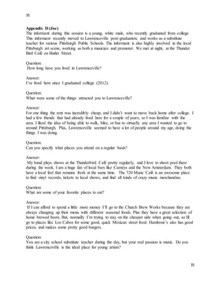 35
35
Appendix D (Joe)
The informant during this session is a young, white male, who recently graduated from college.
This informant recently moved to Lawrenceville post-graduation, and works as a substitute
teacher for various Pittsburgh Public Schools. The informant is also highly involved in the local
Pittsburgh art scene, working as both a musician and promoter. We met at night, at the Thunder
Bird Café on Butler Street.
Question:
How long have you lived in Lawrenceville?
Answer:
I’ve lived here since I graduated college (2012).
Question:
What were some of the things attracted you to Lawrenceville?
Answer:
For one thing the rent was incredibly cheap, and I didn’t want to move back home after college. I
had a few friends that had already lived here for a couple of years, so I was familiar with the
area. I liked the idea of being able to walk, bike, or bus to virtually any area I wanted to go to
around Pittsburgh. Plus, Lawrenceville seemed to have a lot of people around my age, doing the
things I was doing.
Question:
Can you specify what places you attend on a regular basis?
Answer:
My band plays shows at the Thunderbird Café pretty regularly, and I love to shoot pool there
during the week. I am a huge fan of local bars like Carneys and the New Amsterdam. They both
have a local feel that remains fresh at the same time. The 720 Music Café is an awesome place
to find vinyl records, tickets to local shows, and find all kinds of crazy music merchandise.
Question:
What are some of your favorite places to eat?
Answer:
If I can afford to spend a little more money I’ll go to the Church Brew Works because they are
always changing up their menu with different seasonal foods. Plus they have a great selection of
home brewed beers. But, normally I’m trying to stay on the cheaper side when going out, so Ill
go to places like Los Cabos for some good, quick Mexican street food. Hambone’s also has good
prices, and makes some pretty good burgers.
Question:
You are a city school substitute teacher during the day, but your real passion is music. Do you
think Lawrenceville is the ideal place for young artists?
 